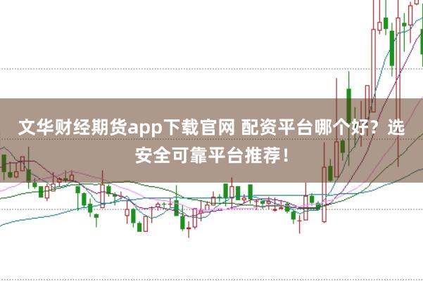 文华财经期货app下载官网 配资平台哪个好？选安全可靠平台推荐！