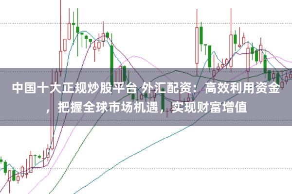 中国十大正规炒股平台 外汇配资：高效利用资金，把握全球市场机遇，实现财富增值