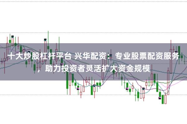 十大炒股杠杆平台 兴华配资：专业股票配资服务，助力投资者灵活扩大资金规模