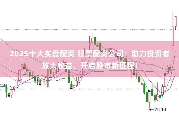2025十大实盘配资 股票配资公司：助力投资者放大收益，开启股市新征程！