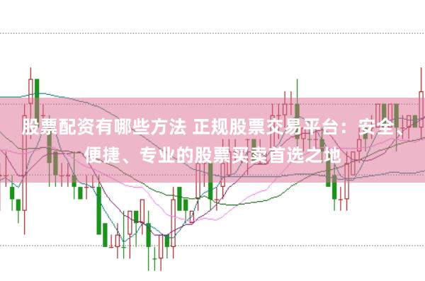 股票配资有哪些方法 正规股票交易平台：安全、便捷、专业的股票买卖首选之地