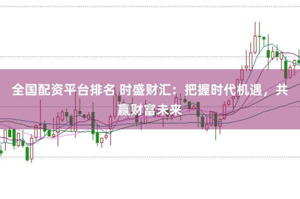 全国配资平台排名 时盛财汇：把握时代机遇，共赢财富未来