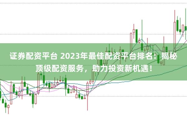 证券配资平台 2023年最佳配资平台排名：揭秘顶级配资服务，助力投资新机遇！
