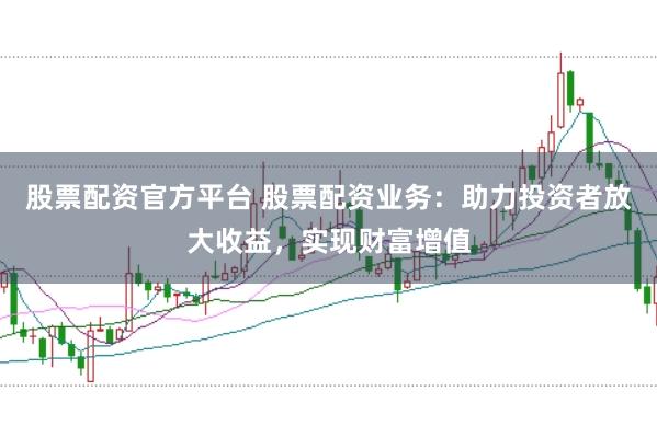 股票配资官方平台 股票配资业务：助力投资者放大收益，实现财富增值