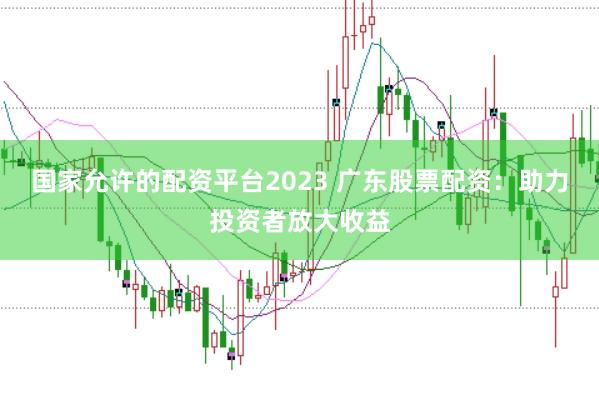 国家允许的配资平台2023 广东股票配资：助力投资者放大收益