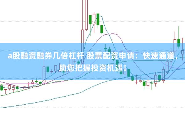 a股融资融券几倍杠杆 股票配资申请：快速通道，助您把握投资机遇！