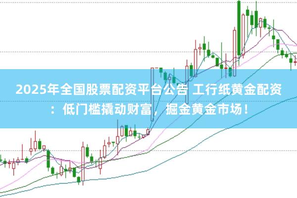 2025年全国股票配资平台公告 工行纸黄金配资：低门槛撬动财富，掘金黄金市场！