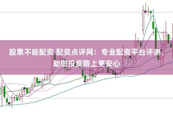 股票不能配资 配资点评网：专业配资平台评测，助您投资路上更安心
