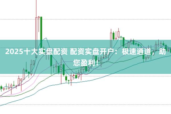 2025十大实盘配资 配资实盘开户：极速通道，助您盈利！