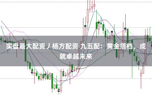 实盘最大配资丿杨方配资 九五配：黄金搭档，成就卓越未来
