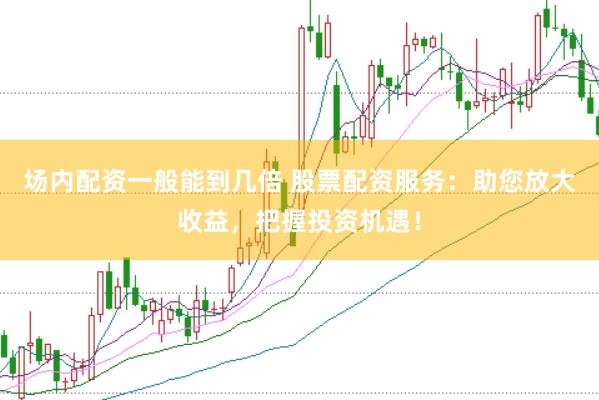 场内配资一般能到几倍 股票配资服务：助您放大收益，把握投资机遇！