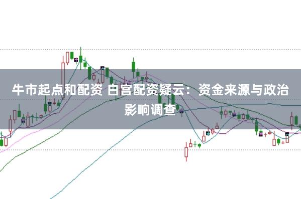 牛市起点和配资 白宫配资疑云：资金来源与政治影响调查