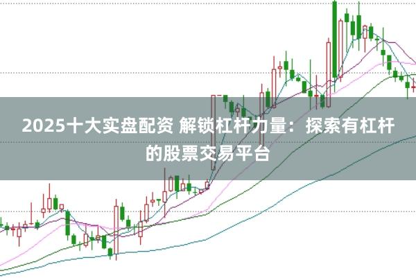 2025十大实盘配资 解锁杠杆力量：探索有杠杆的股票交易平台