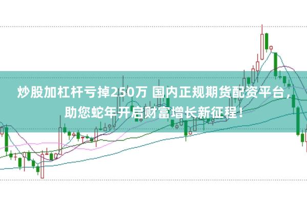 炒股加杠杆亏掉250万 国内正规期货配资平台，助您蛇年开启财富增长新征程！