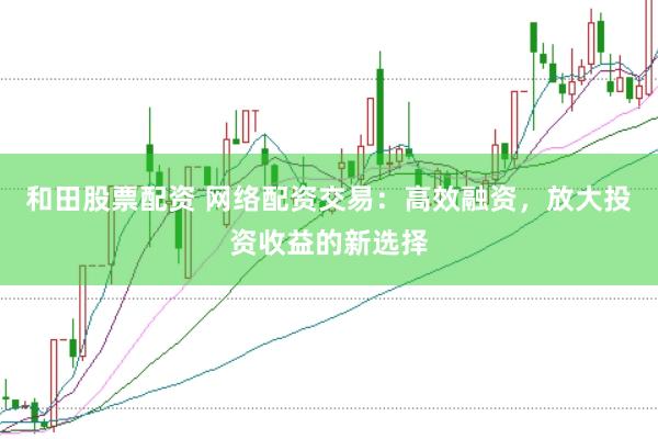 和田股票配资 网络配资交易：高效融资，放大投资收益的新选择