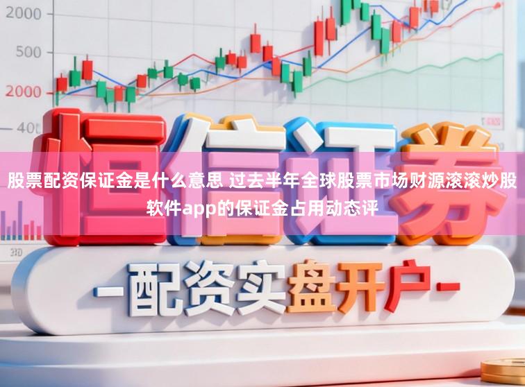 股票配资保证金是什么意思 过去半年全球股票市场财源滚滚炒股软件app的保证金占用动态评