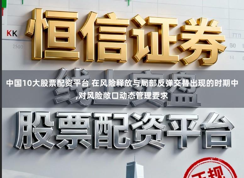 中国10大股票配资平台 在风险释放与局部反弹交替出现的时期中，对风险敞口动态管理要求