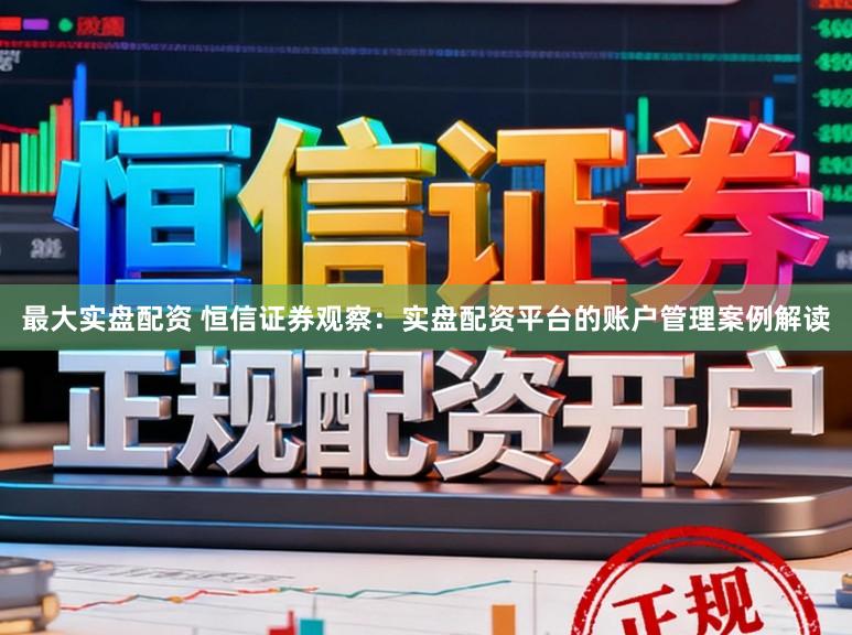 最大实盘配资 恒信证券观察：实盘配资平台的账户管理案例解读
