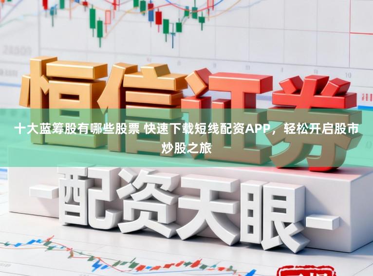 十大蓝筹股有哪些股票 快速下载短线配资APP，轻松开启股市炒股之旅