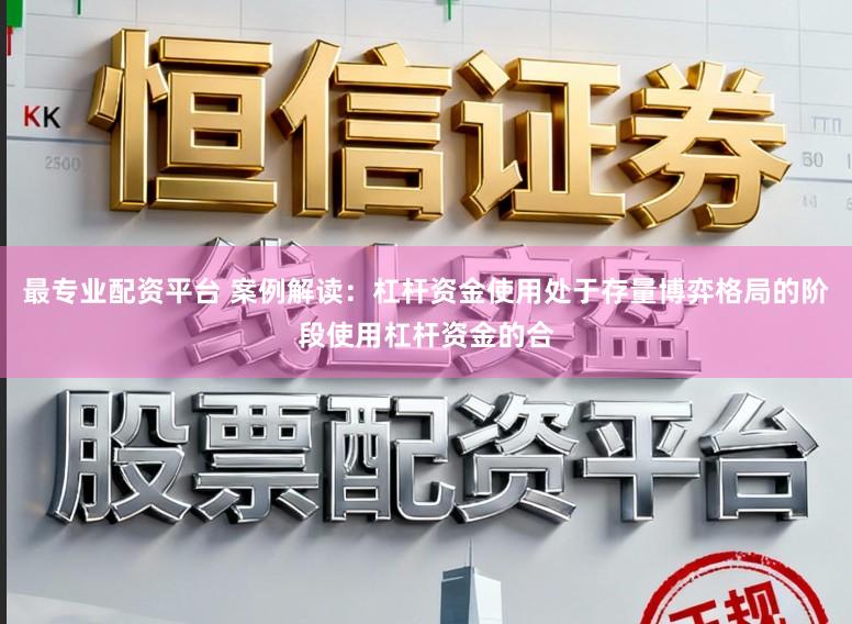 最专业配资平台 案例解读:杠杆资金使用处于存量博弈格局的阶段使用杠杆资金的合