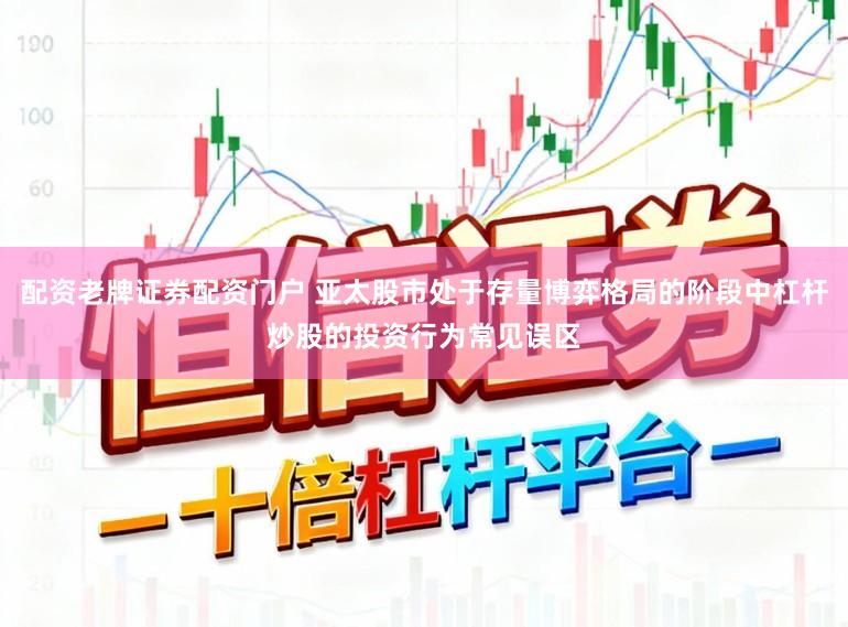 配资老牌证券配资门户 亚太股市处于存量博弈格局的阶段中杠杆炒股的投资行为常见误区